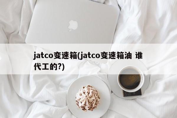 jatco变速箱(jatco变速箱油 谁代工的?)