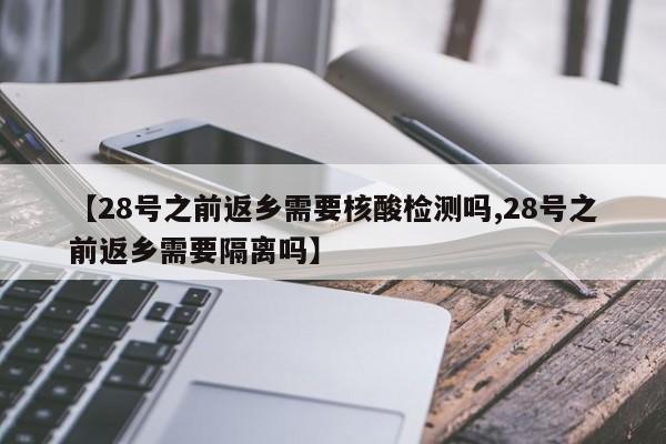 【28号之前返乡需要核酸检测吗,28号之前返乡需要隔离吗】