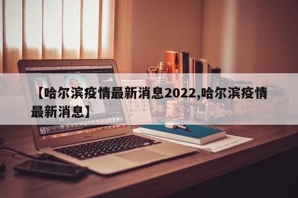 【哈尔滨疫情最新消息2022,哈尔滨疫情最新消息】