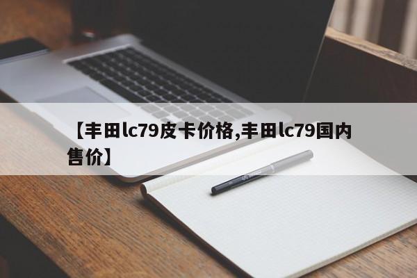 【丰田lc79皮卡价格,丰田lc79国内售价】