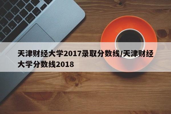 天津财经大学2017录取分数线/天津财经大学分数线2018