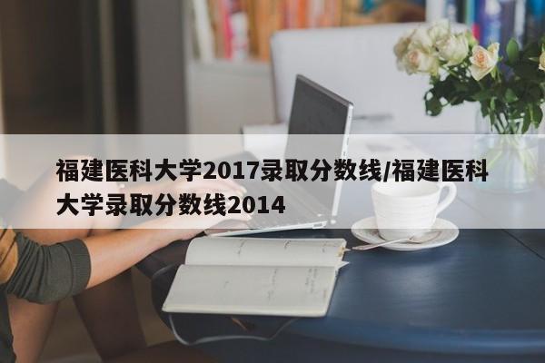 福建医科大学2017录取分数线/福建医科大学录取分数线2014